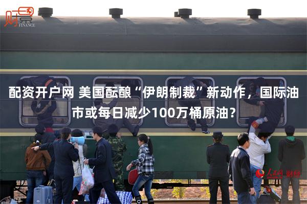 配资开户网 美国酝酿“伊朗制裁”新动作，国际油市或每日减少100万桶原油？