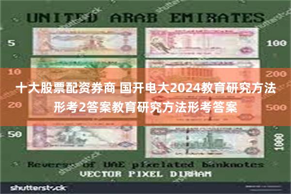十大股票配资券商 国开电大2024教育研究方法形考2答案教育研究方法形考答案