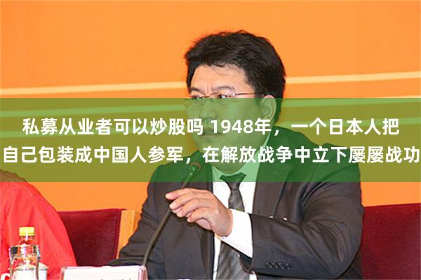 私募从业者可以炒股吗 1948年，一个日本人把自己包装成中国人参军，在解放战争中立下屡屡战功
