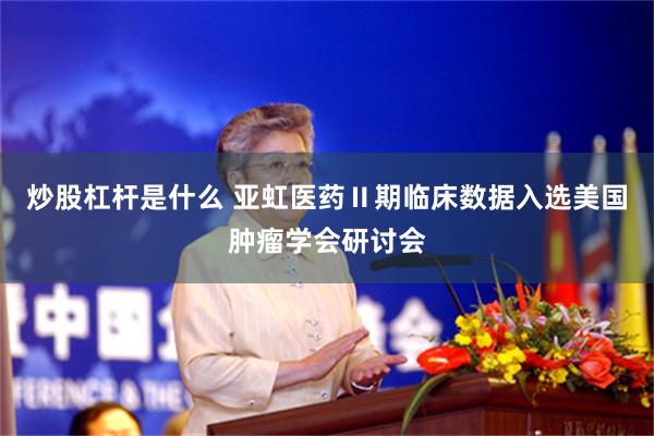 炒股杠杆是什么 亚虹医药Ⅱ期临床数据入选美国肿瘤学会研讨会