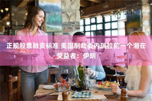 正规股票融资标准 美国制裁委内瑞拉的一个潜在受益者：伊朗
