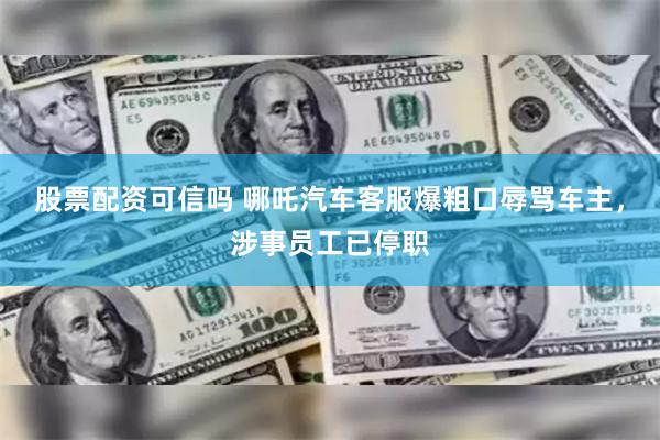 股票配资可信吗 哪吒汽车客服爆粗口辱骂车主，涉事员工已停职