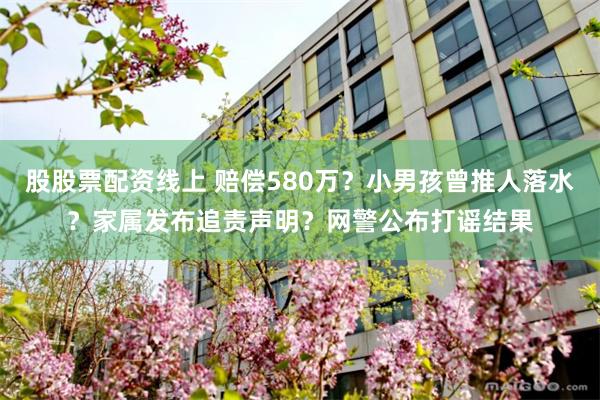 股股票配资线上 赔偿580万？小男孩曾推人落水？家属发布追责声明？网警公布打谣结果