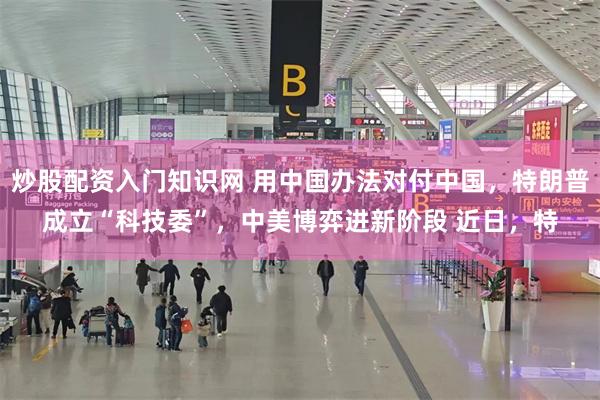 炒股配资入门知识网 用中国办法对付中国，特朗普成立“科技委”，中美博弈进新阶段 近日，特