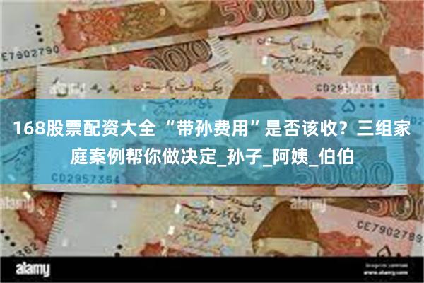 168股票配资大全 “带孙费用”是否该收？三组家庭案例帮你做决定_孙子_阿姨_伯伯