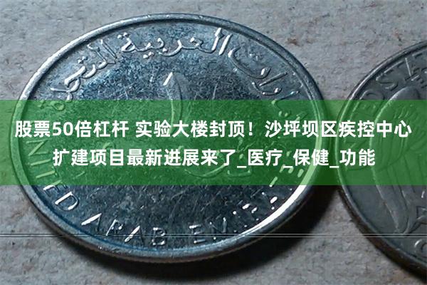 股票50倍杠杆 实验大楼封顶！沙坪坝区疾控中心扩建项目最新进展来了_医疗_保健_功能