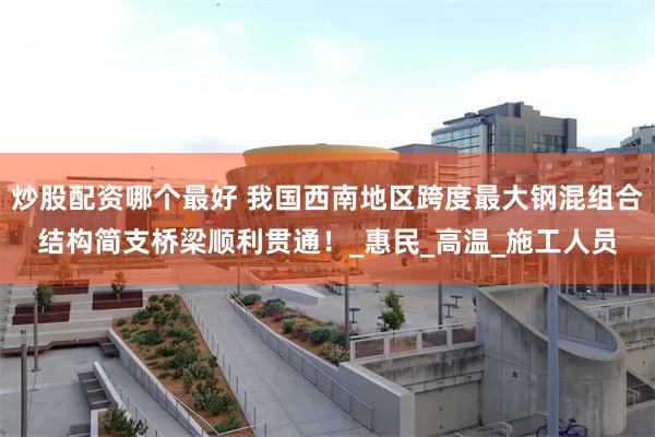 炒股配资哪个最好 我国西南地区跨度最大钢混组合结构简支桥梁顺利贯通！_惠民_高温_施工人员