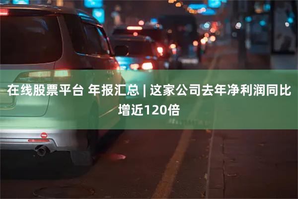 在线股票平台 年报汇总 | 这家公司去年净利润同比增近120倍