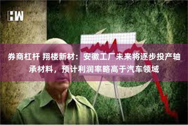 券商杠杆 翔楼新材：安徽工厂未来将逐步投产轴承材料，预计利润率略高于汽车领域