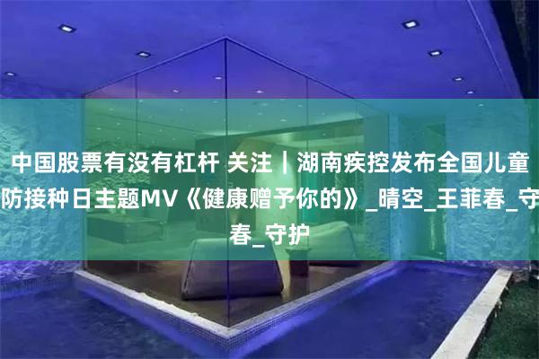 中国股票有没有杠杆 关注｜湖南疾控发布全国儿童预防接种日主题MV《健康赠予你的》_晴空_王菲春_守护