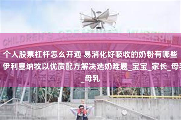 个人股票杠杆怎么开通 易消化好吸收的奶粉有哪些？伊利塞纳牧以优质配方解决选奶难题_宝宝_家长_母乳