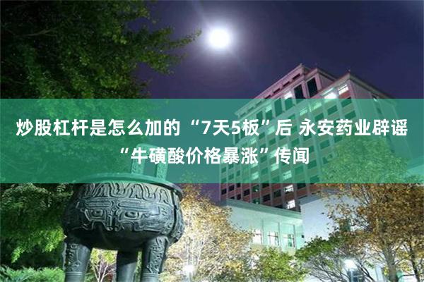 炒股杠杆是怎么加的 “7天5板”后 永安药业辟谣“牛磺酸价格暴涨”传闻