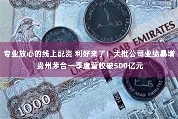 专业放心的线上配资 利好来了！大批公司业绩暴增 贵州茅台一季度营收破500亿元