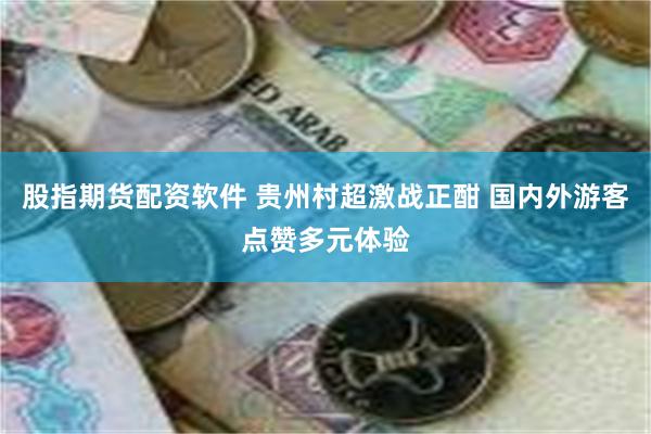 股指期货配资软件 贵州村超激战正酣 国内外游客点赞多元体验