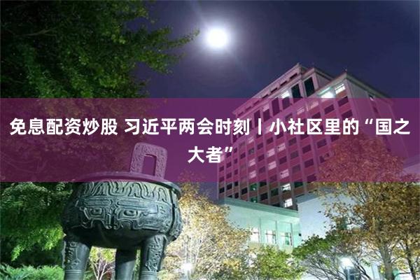 免息配资炒股 习近平两会时刻丨小社区里的“国之大者”