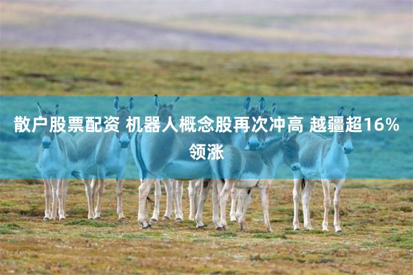 散户股票配资 机器人概念股再次冲高 越疆超16%领涨