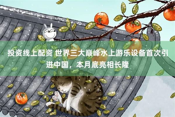 投资线上配资 世界三大巅峰水上游乐设备首次引进中国，本月底亮相长隆