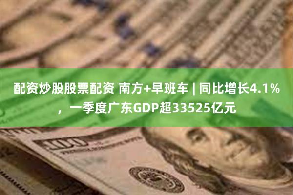 配资炒股股票配资 南方+早班车 | 同比增长4.1%，一季度广东GDP超33525亿元