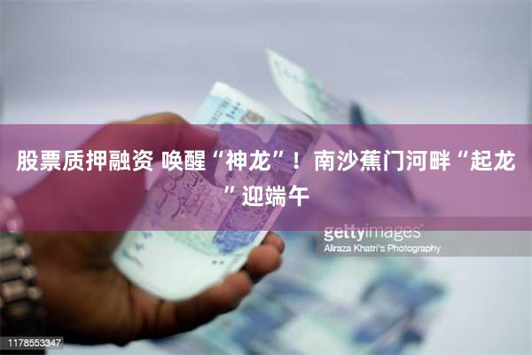 股票质押融资 唤醒“神龙”！南沙蕉门河畔“起龙”迎端午