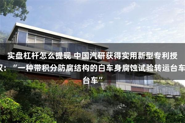 实盘杠杆怎么提现 中国汽研获得实用新型专利授权：“一种带积分防腐结构的白车身腐蚀试验转运台车”