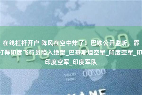 在线杠杆开户 阵风在空中炸了！巴铁公开监听，霹雳-15打得印度飞行员陷入绝望_巴基斯坦空军_印度空军_印度军队