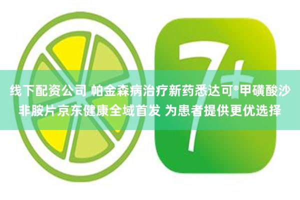 线下配资公司 帕金森病治疗新药悉达可®甲磺酸沙非胺片京东健康全域首发 为患者提供更优选择