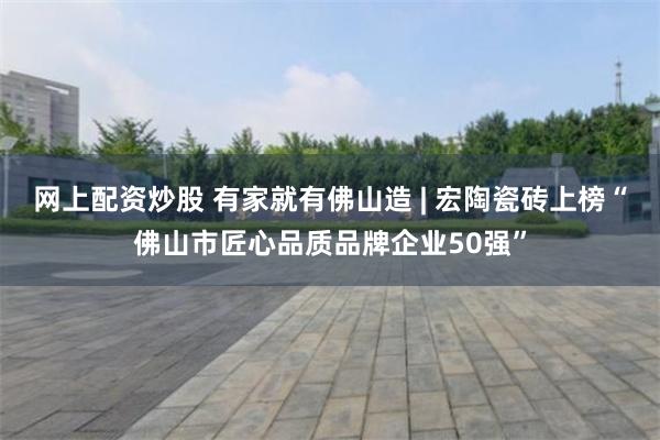 网上配资炒股 有家就有佛山造 | 宏陶瓷砖上榜“佛山市匠心品质品牌企业50强”