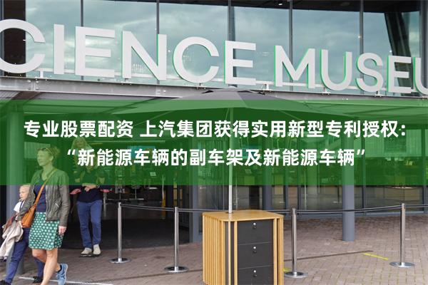 专业股票配资 上汽集团获得实用新型专利授权：“新能源车辆的副车架及新能源车辆”