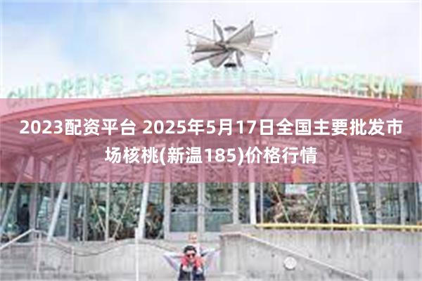 2023配资平台 2025年5月17日全国主要批发市场核桃(新温185)价格行情