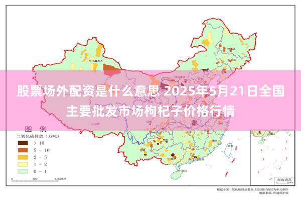 股票场外配资是什么意思 2025年5月21日全国主要批发市场枸杞子价格行情