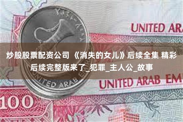 炒股股票配资公司 《消失的女儿》后续全集 精彩后续完整版来了_犯罪_主人公_故事