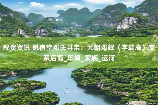 配资资讯 魁宿堂邓氏寻亲：元朝邓辉（字瑞庵）支系后裔_年间_家族_运河