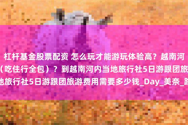 杠杆基金股票配资 怎么玩才能游玩体验高？越南河内报团多少钱一趟下来（吃住行全包）？到越南河内当地旅行社5日游跟团旅游费用需要多少钱_Day_美奈_路线