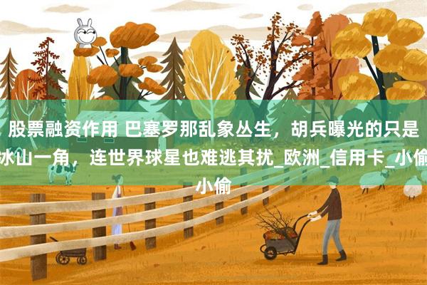 股票融资作用 巴塞罗那乱象丛生，胡兵曝光的只是冰山一角，连世界球星也难逃其扰_欧洲_信用卡_小偷