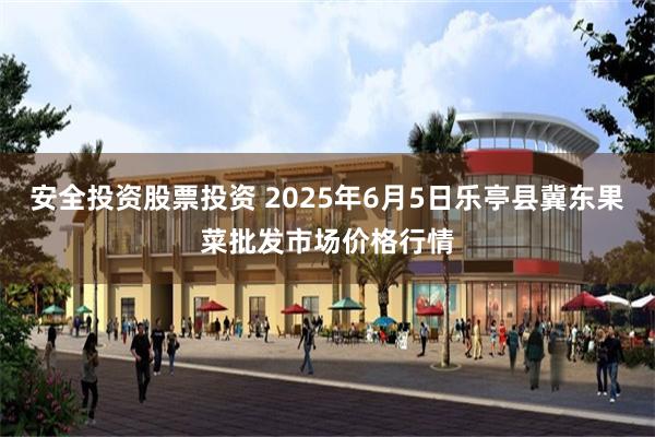 安全投资股票投资 2025年6月5日乐亭县冀东果菜批发市场价格行情