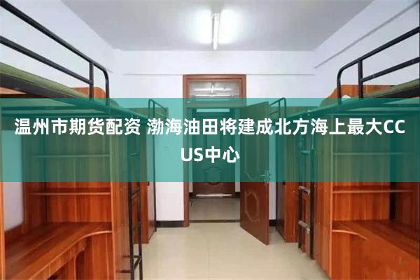 温州市期货配资 渤海油田将建成北方海上最大CCUS中心
