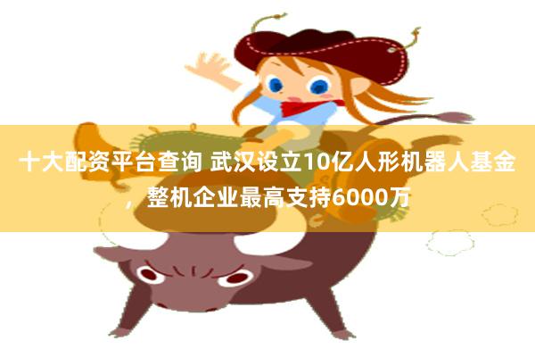 十大配资平台查询 武汉设立10亿人形机器人基金，整机企业最高支持6000万