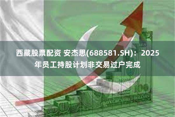 西藏股票配资 安杰思(688581.SH)：2025年员工持股计划非交易过户完成