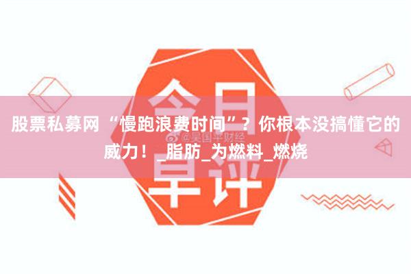 股票私募网 “慢跑浪费时间”？你根本没搞懂它的威力！_脂肪_为燃料_燃烧