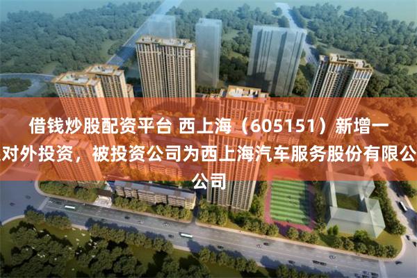 借钱炒股配资平台 西上海（605151）新增一起对外投资，被投资公司为西上海汽车服务股份有限公司