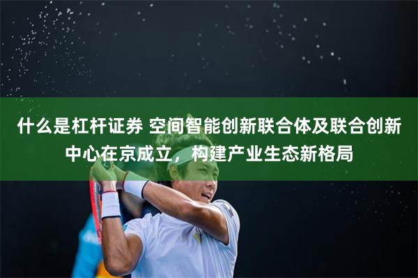 什么是杠杆证券 空间智能创新联合体及联合创新中心在京成立，构建产业生态新格局