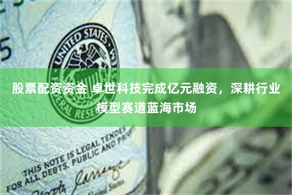 股票配资资金 卓世科技完成亿元融资，深耕行业模型赛道蓝海市场