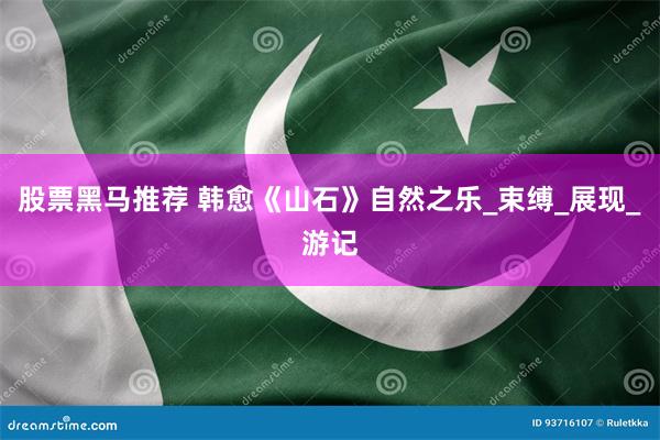股票黑马推荐 韩愈《山石》自然之乐_束缚_展现_游记