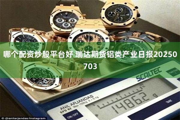 哪个配资炒股平台好 瑞达期货铝类产业日报20250703