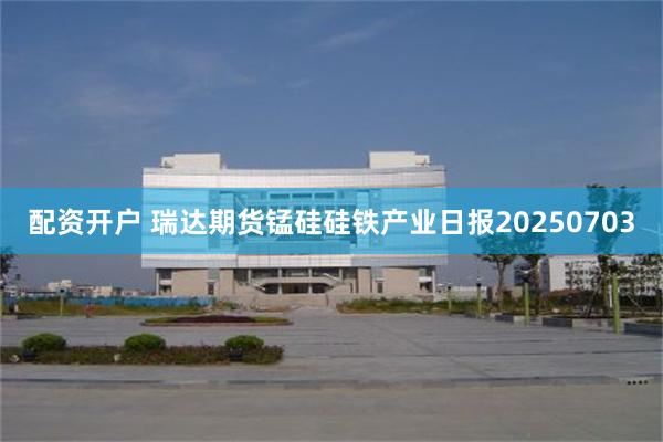 配资开户 瑞达期货锰硅硅铁产业日报20250703