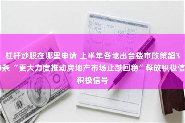 杠杆炒股在哪里申请 上半年各地出台楼市政策超340条 “更大力度推动房地产市场止跌回稳”释放积极信号