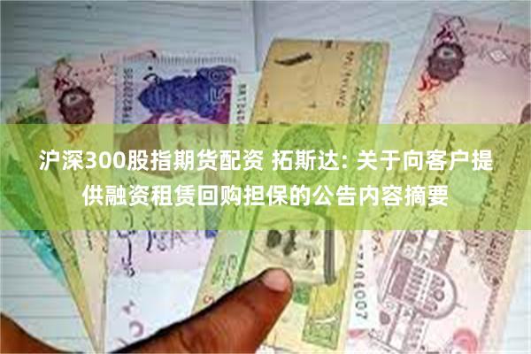 沪深300股指期货配资 拓斯达: 关于向客户提供融资租赁回购担保的公告内容摘要