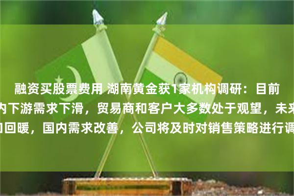 融资买股票费用 湖南黄金获1家机构调研：目前由于锑品出口减少和国内下游需求下滑，贸易商和客户大多数处于观望，未来有望随着出口回暖，国内需求改善，公司将及时对销售策略进行调整，加大对锑品销售力度（附调研问答）