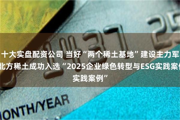 十大实盘配资公司 当好“两个稀土基地”建设主力军｜北方稀土成功入选“2025企业绿色转型与ESG实践案例”