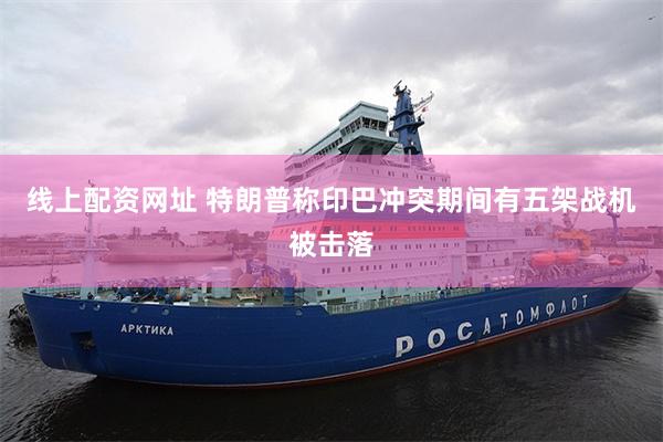 线上配资网址 特朗普称印巴冲突期间有五架战机被击落